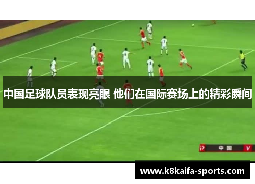 中国足球队员表现亮眼 他们在国际赛场上的精彩瞬间